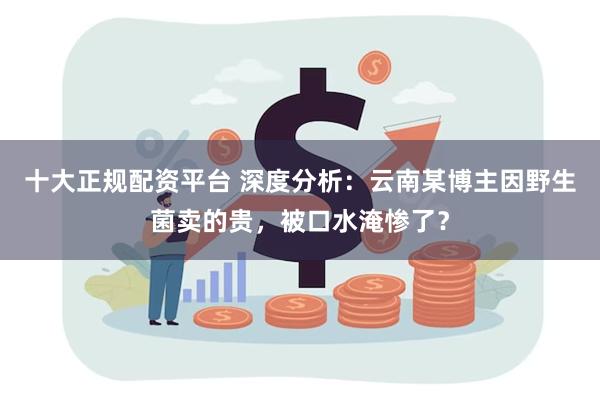 十大正规配资平台 深度分析：云南某博主因野生菌卖的贵，被口水淹惨了？