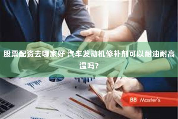 股票配资去哪家好 汽车发动机修补剂可以耐油耐高温吗？