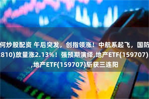如何炒股配资 午后突发，创指领涨！中航系起飞，国防军工ETF(512810)放量涨2.13%！强预期演绎,地产ETF(159707)斩获三连阳
