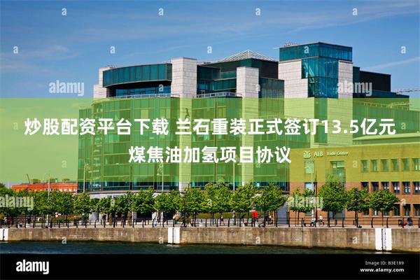 炒股配资平台下载 兰石重装正式签订13.5亿元煤焦油加氢项目协议