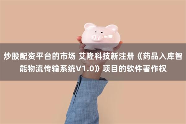 炒股配资平台的市场 艾隆科技新注册《药品入库智能物流传输系统V1.0》项目的软件著作权