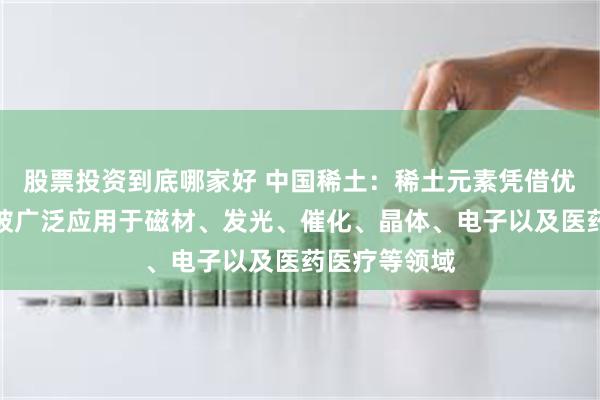 股票投资到底哪家好 中国稀土：稀土元素凭借优越的性能，被广泛应用于磁材、发光、催化、晶体、电子以及医药医疗等领域