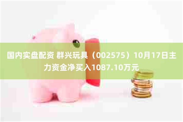 国内实盘配资 群兴玩具（002575）10月17日主力资金净买入1087.10万元