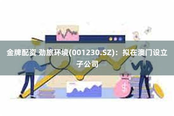 金牌配资 劲旅环境(001230.SZ)：拟在澳门设立子公司