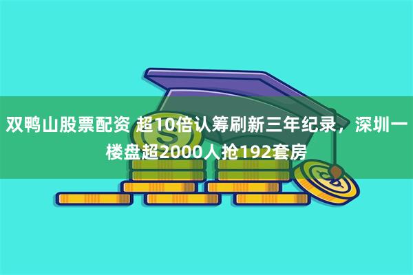双鸭山股票配资 超10倍认筹刷新三年纪录，深圳一楼盘超2000人抢192套房