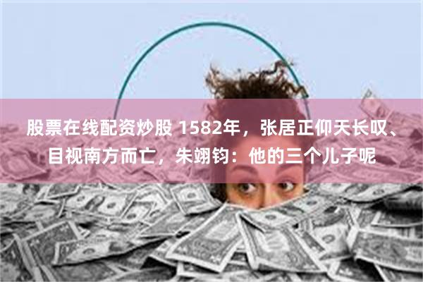 股票在线配资炒股 1582年，张居正仰天长叹、目视南方而亡，朱翊钧：他的三个儿子呢