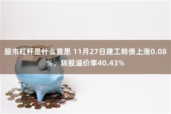 股市杠杆是什么意思 11月27日建工转债上涨0.08%，转股溢价率40.43%