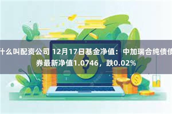 什么叫配资公司 12月17日基金净值：中加瑞合纯债债券最新净值1.0746，跌0.02%