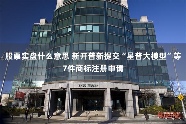 股票实盘什么意思 新开普新提交“星普大模型”等7件商标注册申请