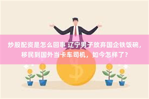 炒股配资是怎么回事 辽宁男子放弃国企铁饭碗，移民到国外当卡车司机，如今怎样了？