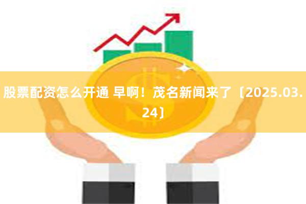 股票配资怎么开通 早啊！茂名新闻来了〔2025.03.24〕