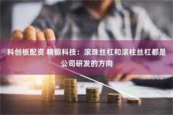 科创板配资 精锻科技：滚珠丝杠和滚柱丝杠都是公司研发的方向
