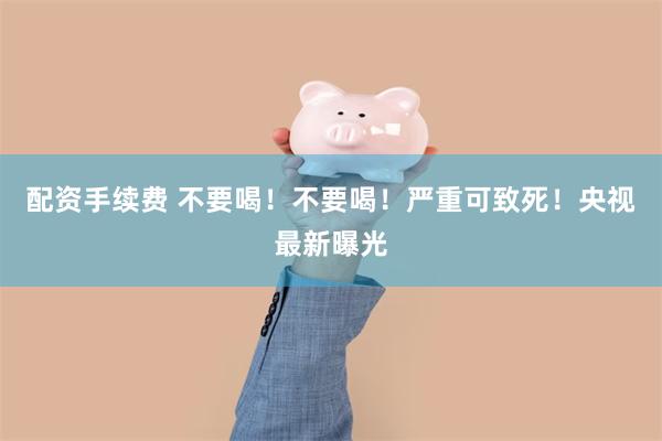 配资手续费 不要喝！不要喝！严重可致死！央视最新曝光