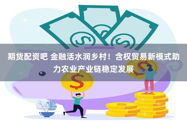 期货配资吧 金融活水润乡村！含权贸易新模式助力农业产业链稳定发展