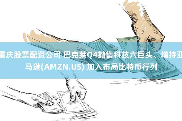 重庆股票配资公司 巴克莱Q4抛售科技六巨头、增持亚马逊(AMZN.US) 加入布局比特币行列