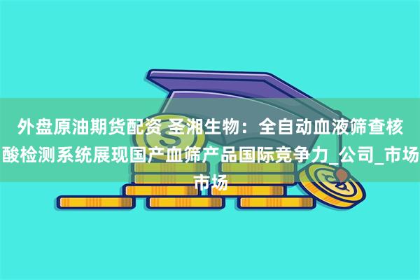 外盘原油期货配资 圣湘生物：全自动血液筛查核酸检测系统展现国产血筛产品国际竞争力_公司_市场