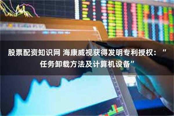 股票配资知识网 海康威视获得发明专利授权：“任务卸载方法及计算机设备”