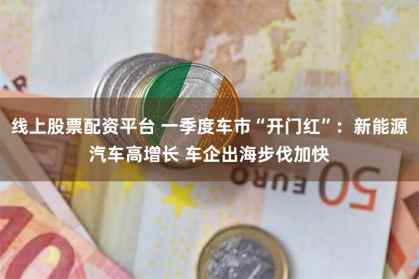 线上股票配资平台 一季度车市“开门红”：新能源汽车高增长 车企出海步伐加快