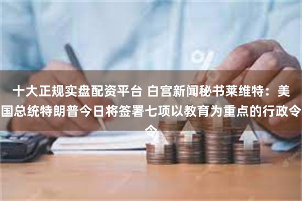 十大正规实盘配资平台 白宫新闻秘书莱维特：美国总统特朗普今日将签署七项以教育为重点的行政令