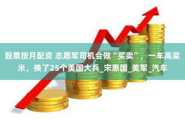 股票按月配资 志愿军司机会做“买卖”，一车高粱米，换了25个美国大兵_宋惠国_美军_汽车