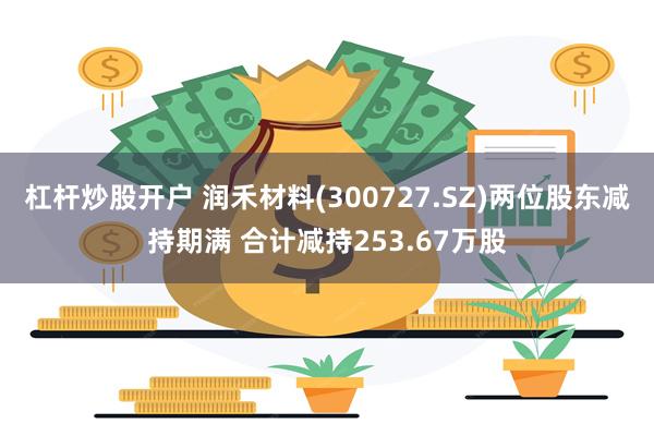 杠杆炒股开户 润禾材料(300727.SZ)两位股东减持期满 合计减持253.67万股