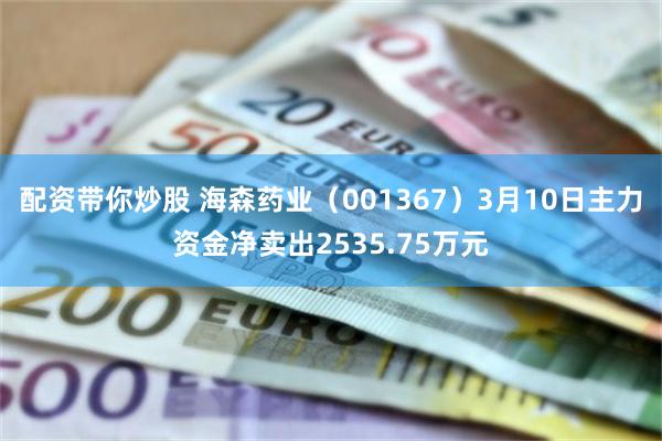 配资带你炒股 海森药业（001367）3月10日主力资金净卖出2535.75万元