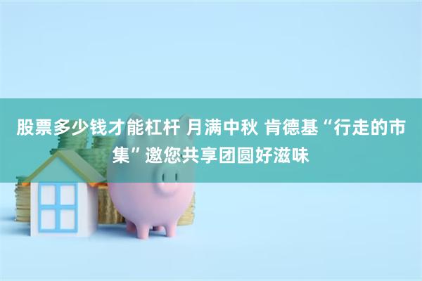 股票多少钱才能杠杆 月满中秋 肯德基“行走的市集”邀您共享团圆好滋味