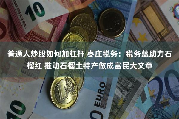 普通人炒股如何加杠杆 枣庄税务：税务蓝助力石榴红 推动石榴土特产做成富民大文章