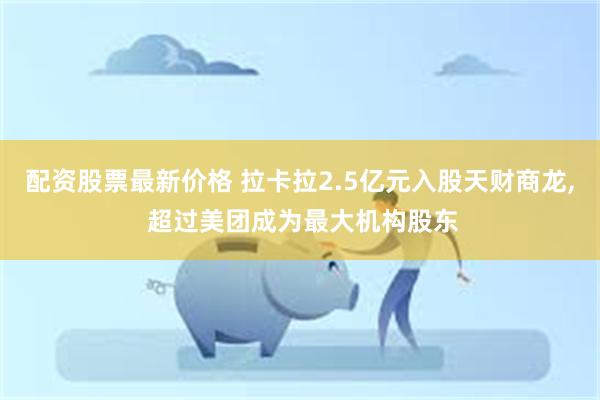 配资股票最新价格 拉卡拉2.5亿元入股天财商龙, 超过美团成为最大机构股东