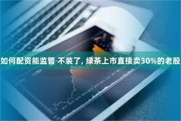 如何配资能监管 不装了, 绿茶上市直接卖30%的老股