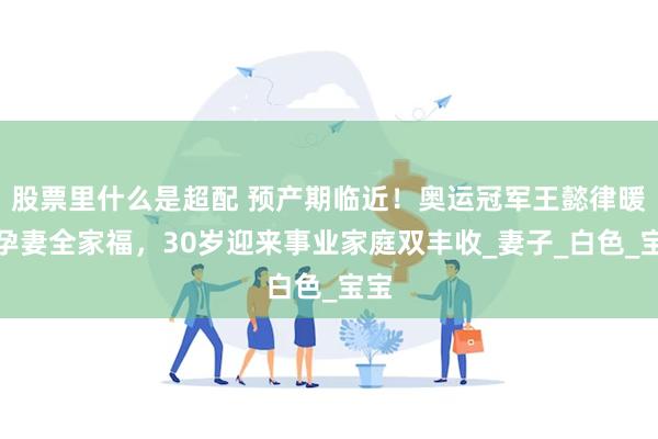 股票里什么是超配 预产期临近！奥运冠军王懿律暖晒孕妻全家福，30岁迎来事业家庭双丰收_妻子_白色_宝宝