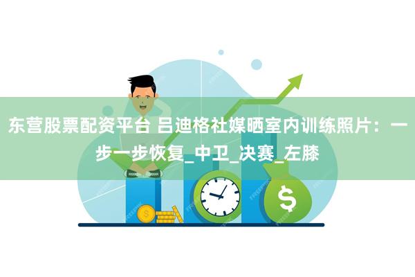 东营股票配资平台 吕迪格社媒晒室内训练照片:一步一步恢复_中卫_决赛_左膝