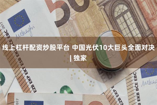 线上杠杆配资炒股平台 中国光伏10大巨头全面对决| 独家