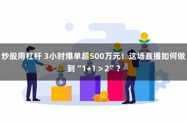 炒股用杠杆 3小时爆单超500万元！这场直播如何做到“1+1＞2”？