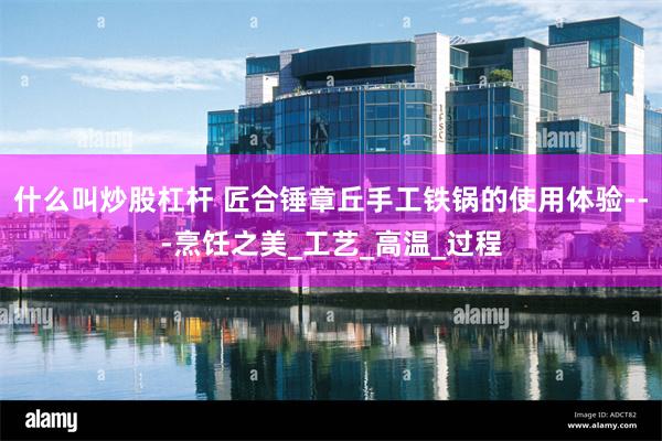 什么叫炒股杠杆 匠合锤章丘手工铁锅的使用体验---烹饪之美_工艺_高温_过程