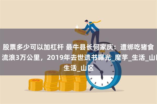 股票多少可以加杠杆 最牛县长何家庆：遭绑吃猪食，流浪3万公里，2019年去世遗书曝光_魔芋_生活_山区