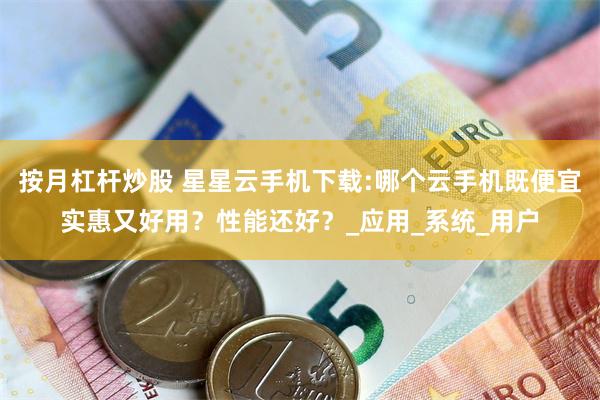 按月杠杆炒股 星星云手机下载:哪个云手机既便宜实惠又好用？性能还好？_应用_系统_用户