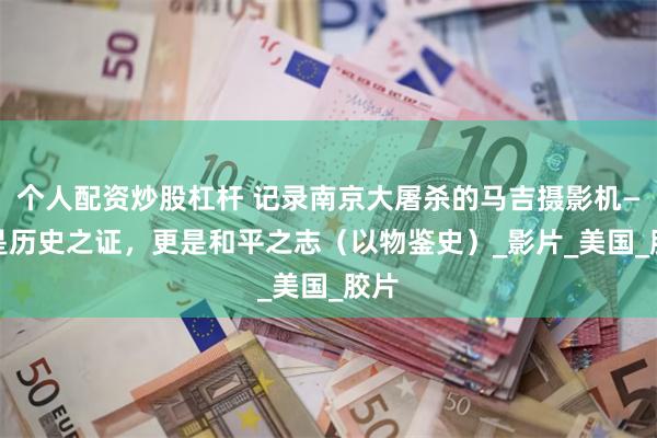 个人配资炒股杠杆 记录南京大屠杀的马吉摄影机—— 是历史之证，更是和平之志（以物鉴史）_影片_美国_胶片