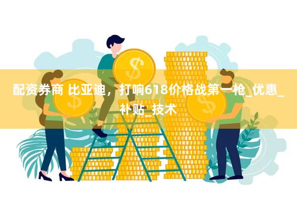 配资券商 比亚迪，打响618价格战第一枪_优惠_补贴_技术