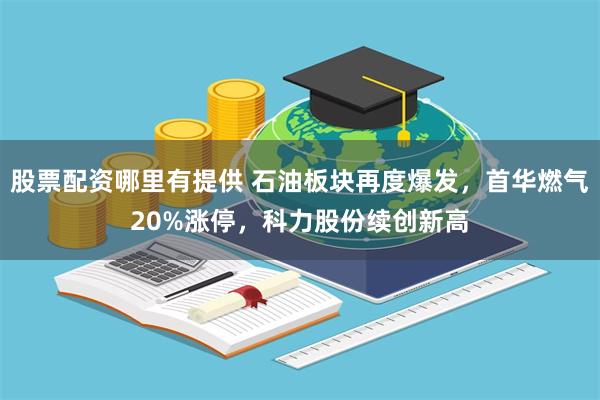 股票配资哪里有提供 石油板块再度爆发，首华燃气20%涨停，科力股份续创新高