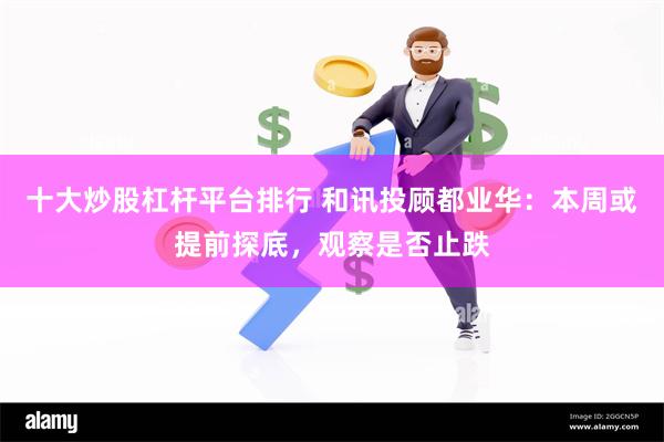 十大炒股杠杆平台排行 和讯投顾都业华：本周或提前探底，观察是否止跌