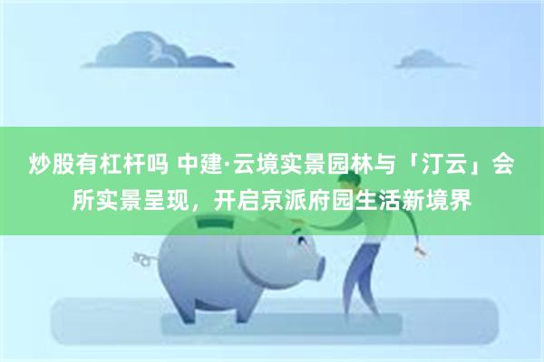 炒股有杠杆吗 中建·云境实景园林与「汀云」会所实景呈现，开启京派府园生活新境界