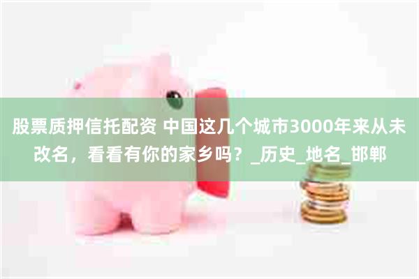 股票质押信托配资 中国这几个城市3000年来从未改名，看看有你的家乡吗？_历史_地名_邯郸