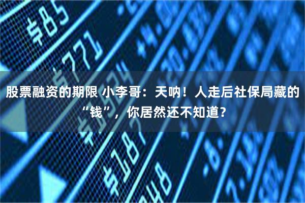 股票融资的期限 小李哥：天呐！人走后社保局藏的“钱”，你居然还不知道？