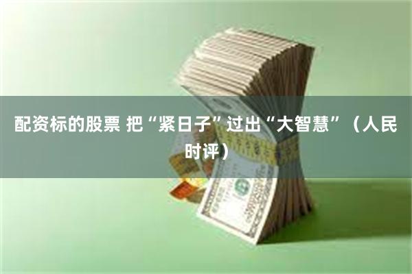 配资标的股票 把“紧日子”过出“大智慧”（人民时评）