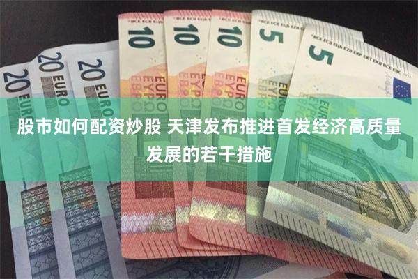 股市如何配资炒股 天津发布推进首发经济高质量发展的若干措施