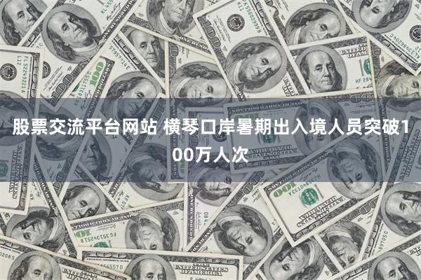股票交流平台网站 横琴口岸暑期出入境人员突破100万人次