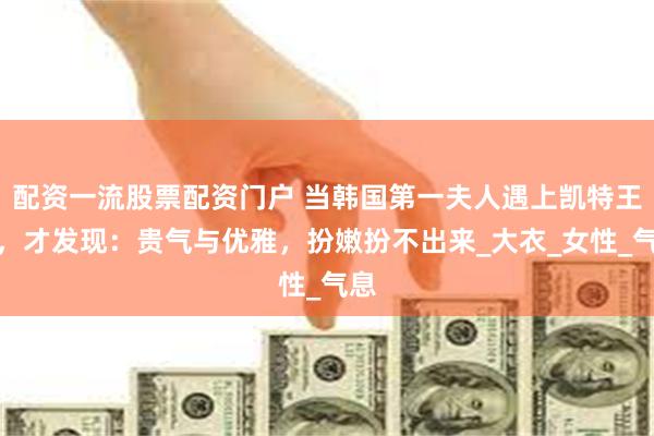配资一流股票配资门户 当韩国第一夫人遇上凯特王妃，才发现：贵气与优雅，扮嫩扮不出来_大衣_女性_气息