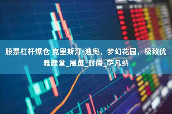 股票杠杆爆仓 克里斯汀·迪奥，梦幻花园，极致优雅殿堂_展览_时尚_萨凡纳