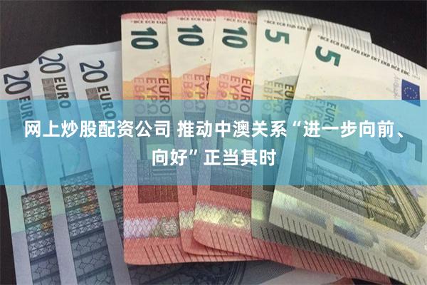网上炒股配资公司 推动中澳关系“进一步向前、向好”正当其时